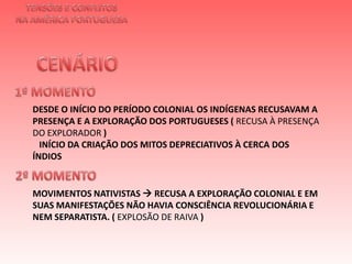 TENSÕES E CONFLITOSNA AMÉRICA PORTUGUESACENÁRIO 1º MOMENTO DESDE O INÍCIO DO PERÍODO COLONIAL OS INDÍGENAS RECUSAVAM A PRESENÇA E A EXPLORAÇÃO DOS PORTUGUESES ( RECUSA À PRESENÇA DO EXPLORADOR )   INÍCIO DA CRIAÇÃO DOS MITOS DEPRECIATIVOS À CERCA DOS ÍNDIOS 2º MOMENTO MOVIMENTOS NATIVISTAS  RECUSA A EXPLORAÇÃO COLONIAL E EM SUAS MANIFESTAÇÕES NÃO HAVIA CONSCIÊNCIA REVOLUCIONÁRIA E NEM SEPARATISTA. ( EXPLOSÃO DE RAIVA )