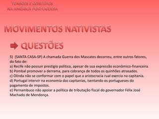 TENSÕES E CONFLITOSNA AMÉRICA PORTUGUESAMOVIMENTOS NATIVISTAS QUESTÕES5)  (SANTA CASA-SP) A chamada Guerra dos Mascates decorreu, entre outros fatores, do fato de:a) Recife não possuir prestígio político, apesar de sua expressão econômico-financeira.b) Pombal promover a derrama, para cobrança de todos os quinhões atrasados.c) Olinda não se conformar com o papel que a aristocracia rual exercia na capitania.d) Portugal intervir na economia das capitanias, isentando os portugueses do pagamento de impostos.e) Pernambuco não apoiar a política de tributação fiscal do governador Félix José Machado de Mendonça.     