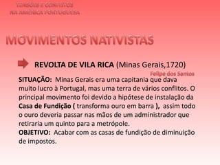 TENSÕES E CONFLITOSNA AMÉRICA PORTUGUESAMOVIMENTOS NATIVISTAS REVOLTA DE VILA RICA (Minas Gerais,1720)Felipe dos Santos  SITUAÇÃO: Minas Gerais era uma capitania que dava muito lucro à Portugal, mas uma terra de vários conflitos. O principal movimento foi devido a hipótese de instalação da Casa de Fundição ( transforma ouro em barra ),  assim todo o ouro deveria passar nas mãos de um administrador que retiraria um quinto para a metrópole. OBJETIVO:  Acabar com as casas de fundição de diminuição de impostos.