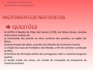 TENSÕES E CONFLITOSNA AMÉRICA PORTUGUESAMOVIMENTOS NATIVISTAS QUESTÕES6) (UFPE) A Revolta de Filipe dos Santos (1720), em Minas Gerais, resultou entre outros motivos da:a) intromissão dos jesuítas no ativo comércio dos paulistas na região das Minas.b) disseminação das idéias, oriundas dos filósofos do Iluminismo francês.c) criação das Casas de Fundição e das Moedas, a fim de controlar a produção aurífera.d) tentativa de afirmação política dos portugueses sobre a nascente burguesia paulista.e) tensão criada nas minas, em virtude do monopólio da Companhia de Comércio do Brasil.   