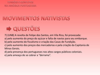 TENSÕES E CONFLITOSNA AMÉRICA PORTUGUESAMOVIMENTOS NATIVISTAS QUESTÕES7) (UNB) A revolta de Felipe dos Santos, em Vila Rica, foi provocada:a) pelo aumento do preço do açúcar e falta de navios para seu embarque.b) pelo aumento do fiscalismo e criação das Casas de Fundição.c) pelo aumento dos preços das mercadorias e pela criação da Capitania de Minas Gerais.d) pela presença dos portugueses nos altos cargos públicos coloniais.e) pela ameaça de se cobrar a “derrama”.    