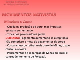 TENSÕES E CONFLITOSNA AMÉRICA PORTUGUESAMOVIMENTOS NATIVISTAS Mineiros x Coroa- Queda na produção de ouro, mas impostos estavam aumentando- Troca dos governadores gerais DERRAMA: Pagamento aumentado se a capitania não cumprisse a meta de pagamentos da coroa - Coroa ameaçou retirar mais ouro de Minas, o que causou a revolta. - Pensamentos de separação de Minas do Brasil e conseqüentemente de Portugal. 