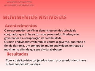 TENSÕES E CONFLITOSNA AMÉRICA PORTUGUESAMOVIMENTOS NATIVISTAS Acontecimentos O ex-governador de Minas denunciou um dos principais conjurados que tinha se tornado governador. Mudança de governador e a recuperação da credibilidade.Os mais endividados voltaram-se contra o governo, querendo o fim da derrama. Um conjurado, muito endividado, entregou o movimento afim de que sua divida abaixasse. Resultados Com a traição,vários conjurados foram processados de crime e outros condenados a força.