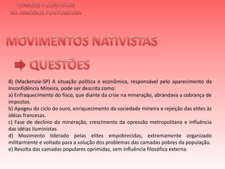 TENSÕES E CONFLITOSNA AMÉRICA PORTUGUESAMOVIMENTOS NATIVISTAS QUESTÕES8) (Mackenzie-SP) A situação política e econômica, responsável pelo aparecimento da Inconfidência Mineira, pode ser descrita como:a) Enfraquecimento do fisco, que diante da crise na mineração, abrandava a cobrança de impostos.b) Apogeu do ciclo do ouro, enriquecimento da sociedade mineira e rejeição das elites às idéias francesas.c) Fase de declínio da mineração, crescimento da opressão metropolitana e influência das idéias iluministas.d) Movimento liderado pelas elites empobrecidas, extremamente organizado militarmente e voltado para a solução dos problemas das camadas pobres da população.e) Revolta das camadas populares oprimidas, sem influência filosófica externa.   