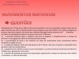 TENSÕES E CONFLITOSNA AMÉRICA PORTUGUESAMOVIMENTOS NATIVISTAS QUESTÕES10) (Mackenzie) “O fato de ser alferes influiu para transformar-me em conspirador, levado a tanto que fui pelas injustiças que sofri, preterido sempre nas promoções a que tinha direito. Uni minhas amarguras às do povo, que eram maiores, e foi assim que a idéia de libertação tomou conta de mim.”      TiradentesAs razões da insatisfação do alferes e do povo mineiro em 1789 eram:a)   a opressão tributária sobre a capitania cujo ouro se esgotara, o empobrecimento e ameaça da derrama e a divulgação das idéias iluministas pela elite letrada.b)  a concentração de terras e do comércio em mãos de comerciantes lusos, provocando intensa xenofobia na região do ouro.c)   a criação de indústrias nesta área pelo governo de D. Maria I, fato que enriqueceu a população local, gerando a idéia da independência.d)   o predomínio do trabalho escravo na zona mineradora e a ausência total de mecanismos de alforria e trabalho livre, agravando a crise social.e)   o declínio da produção de açúcar para exportação, despertando o choque de interesses entre colônia e metrópole, e a idéia de libertação.	