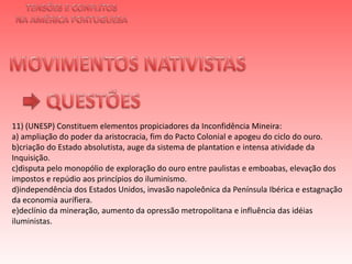 TENSÕES E CONFLITOSNA AMÉRICA PORTUGUESAMOVIMENTOS NATIVISTAS QUESTÕES11) (UNESP) Constituem elementos propiciadores da Inconfidência Mineira:a) ampliação do poder da aristocracia, fim do Pacto Colonial e apogeu do ciclo do ouro.b)criação do Estado absolutista, auge da sistema de plantation e intensa atividade da Inquisição.c)disputa pelo monopólio de exploração do ouro entre paulistas e emboabas, elevação dos impostos e repúdio aos princípios do iluminismo.d)independência dos Estados Unidos, invasão napoleônica da Península Ibérica e estagnação da economia aurífiera.e)declínio da mineração, aumento da opressão metropolitana e influência das idéias iluministas.   