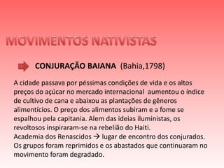MOVIMENTOS NATIVISTAS CONJURAÇÃO BAIANA (Bahia,1798)A cidade passava por péssimas condições de vida e os altos preços do açúcar no mercado internacional  aumentou o índice de cultivo de cana e abaixou as plantações de gêneros alimentícios. O preço dos alimentos subiram e a fome se espalhou pela capitania. Alem das ideias iluministas, os revoltosos inspiraram-se na rebelião do Haiti.Academia dos Renascidos  lugar de encontro dos conjurados.Os grupos foram reprimidos e os abastados que continuaram no movimento foram degradado. 