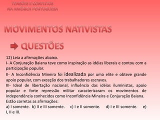 TENSÕES E CONFLITOSNA AMÉRICA PORTUGUESAMOVIMENTOS NATIVISTAS QUESTÕES12) Leia a afirmações abaixo.I- A Conjuração Baiana teve como inspiração as idéias liberais e contou com a participação popular.II- A Inconfidência Mineira foi idealizada por uma elite e obteve grande apoio popular, com exceção dos trabalhadores escravos.III-Ideal de libertação nacional, influência das idéias iluministas, apoio popular e forte repressão militar caracterizaram os movimentos de independência conhecidos como Inconfidência Mineira e Conjuração Baiana.Estão corretas as afirmações:a) I somente.  b) II e III somente.     c) I e II somente.     d) I e III somente.     e) I, II e III.     