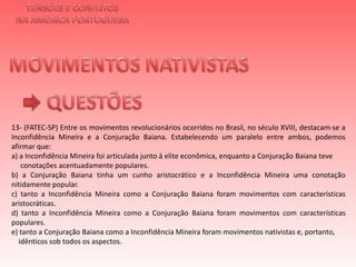 TENSÕES E CONFLITOSNA AMÉRICA PORTUGUESAMOVIMENTOS NATIVISTAS QUESTÕES13- (FATEC-SP) Entre os movimentos revolucionários ocorridos no Brasil, no século XVIII, destacam-se a Inconfidência Mineira e a Conjuração Baiana. Estabelecendo um paralelo entre ambos, podemos afirmar que:a) a Inconfidência Mineira foi articulada junto à elite econômica, enquanto a Conjuração Baiana teve      conotações acentuadamente populares.b) a Conjuração Baiana tinha um cunho aristocrático e a Inconfidência Mineira uma conotação nitidamente popular.c) tanto a Inconfidência Mineira como a Conjuração Baiana foram movimentos com características aristocráticas.d) tanto a Inconfidência Mineira como a Conjuração Baiana foram movimentos com características populares.e) tanto a Conjuração Baiana como a Inconfidência Mineira foram movimentos nativistas e, portanto,    idênticos sob todos os aspectos.   