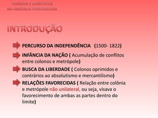 TENSÕES E CONFLITOSNA AMÉRICA PORTUGUESAINTRODUÇÃO PERCURSO DA INDEPENDÊNCIA   (1500- 1822)INFÂNCIA DA NAÇÃO ( Acumulação de conflitos entre colonos e metrópole)BUSCA DA LIBERDADE ( Colonos oprimidos e contrários ao absolutismo e mercantilismo)RELAÇÕES FAVORECIDAS ( Relação entre colônia e metrópole não unilateral, ou seja, visava o favorecimento de ambas as partes dentro do limite)