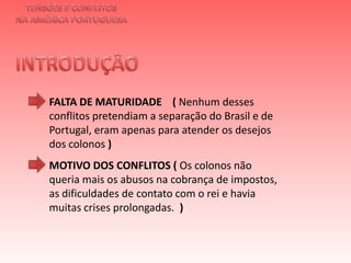 TENSÕES E CONFLITOSNA AMÉRICA PORTUGUESAINTRODUÇÃO FALTA DE MATURIDADE    ( Nenhum desses conflitos pretendiam a separação do Brasil e de Portugal, eram apenas para atender os desejos dos colonos )  MOTIVO DOS CONFLITOS ( Os colonos não queria mais os abusos na cobrança de impostos, as dificuldades de contato com o rei e havia muitas crises prolongadas.  )  