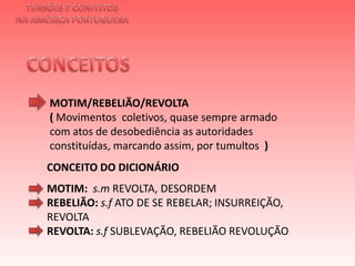 TENSÕES E CONFLITOSNA AMÉRICA PORTUGUESACONCEITOS MOTIM/REBELIÃO/REVOLTA ( Movimentos  coletivos, quase sempre armado com atos de desobediência as autoridades constituídas, marcando assim, por tumultos  )  CONCEITO DO DICIONÁRIOMOTIM:  s.mREVOLTA, DESORDEMREBELIÃO: s.fATO DE SE REBELAR; INSURREIÇÃO, REVOLTAREVOLTA: s.f SUBLEVAÇÃO, REBELIÃO REVOLUÇÃO 