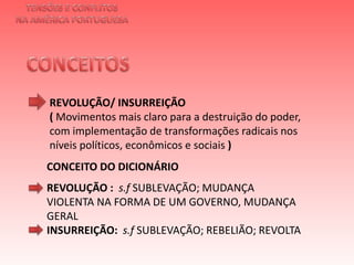 TENSÕES E CONFLITOSNA AMÉRICA PORTUGUESACONCEITOS REVOLUÇÃO/ INSURREIÇÃO ( Movimentos mais claro para a destruição do poder, com implementação de transformações radicais nos níveis políticos, econômicos e sociais )  CONCEITO DO DICIONÁRIOREVOLUÇÃO :  s.fSUBLEVAÇÃO; MUDANÇA VIOLENTA NA FORMA DE UM GOVERNO, MUDANÇA GERAL INSURREIÇÃO:  s.f SUBLEVAÇÃO; REBELIÃO; REVOLTA