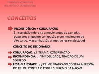 TENSÕES E CONFLITOSNA AMÉRICA PORTUGUESACONCEITOS INCONFIDÊNCIA ≠ CONJURAÇÃO ( Insurreição refere-se a movimentos de camadas populares enquanto conjuração é um movimento de alto cargo. Mas ambas são crimes de lesa-majestade)  CONCEITO DO DICIONÁRIOCONJURAÇÃO: s.fTRAMA; CONSPIRAÇÃOINCONFIDÊNCIA:  s.f INFIDELIDADE, TRAIÇÃO DE UM SEGREDOLESA-MAJESTADE:  s.f CRIME PRATICADO CONTRA A PESSOA DO REI OU CONTRA O PODER SUPREMO DA NAÇÃO 