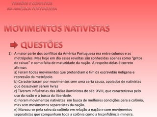 TENSÕES E CONFLITOSNA AMÉRICA PORTUGUESAMOVIMENTOS NATIVISTAS QUESTÕESA maior parte dos conflitos da América Portuguesa era entre colonos e as metrópoles. Mas hoje em dia essas revoltas são conhecidas apenas como “gritos de raivas” e como falta de maturidade da nação. A respeito delas é correto afirmar:a) Foram todas movimentos que pretendiam o fim da escravidão indígena e repressão da metrópole.b) Caracterizaram por movimentos sem uma certa causa, apoiados de nativistas que desejavam serem livresc) Tiveram influências das idéias iluministas do séc. XVIII, que caracterizava pelo uso da razão e a busca da liberdade.d) Foram movimentos nativistas  em busca de melhores condições para a colônia, mas sem movimentos separatistas da nação.e) Marcou-se pela raiva da colônia em relação a nação e com movimentos separatistas que compunham toda a colônia como a Inconfidência mineira. 
