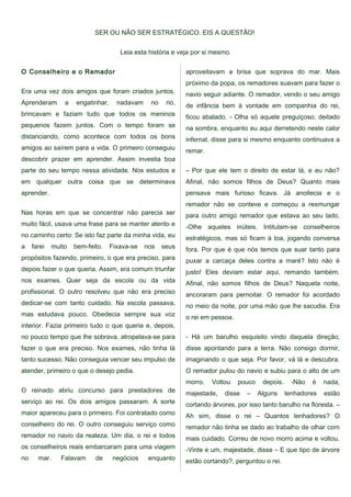 SER OU NÃO SER ESTRATÉGICO. EIS A QUESTÃO!
Leia esta história e veja por si mesmo.
O Conselheiro e o Remador
Era uma vez dois amigos que foram criados juntos.
Aprenderam a engatinhar, nadavam no rio,
brincavam e faziam tudo que todos os meninos
pequenos fazem juntos. Com o tempo foram se
distanciando, como acontece com todos os bons
amigos ao saírem para a vida. O primeiro conseguiu
descobrir prazer em aprender. Assim investia boa
parte do seu tempo nessa atividade. Nos estudos e
em qualquer outra coisa que se determinava
aprender.
Nas horas em que se concentrar não parecia ser
muito fácil, usava uma frase para se manter atento e
no caminho certo: Se isto faz parte da minha vida, eu
a farei muito bem-feito. Fixava-se nos seus
propósitos fazendo, primeiro, o que era preciso, para
depois fazer o que queria. Assim, era comum triunfar
nos exames. Quer seja da escola ou da vida
profissional. O outro resolveu que não era preciso
dedicar-se com tanto cuidado. Na escola passava,
mas estudava pouco. Obedecia sempre sua voz
interior. Fazia primeiro tudo o que queria e, depois,
no pouco tempo que lhe sobrava, atropelava-se para
fazer o que era preciso. Nos exames, não tinha lá
tanto sucesso. Não conseguia vencer seu impulso de
atender, primeiro o que o desejo pedia.
O reinado abriu concurso para prestadores de
serviço ao rei. Os dois amigos passaram. A sorte
maior apareceu para o primeiro. Foi contratado como
conselheiro do rei. O outro conseguiu serviço como
remador no navio da realeza. Um dia, o rei e todos
os conselheiros reais embarcaram para uma viagem
no mar. Falavam de negócios enquanto
aproveitavam a brisa que soprava do mar. Mais
próximo da popa, os remadores suavam para fazer o
navio seguir adiante. O remador, vendo o seu amigo
de infância bem à vontade em companhia do rei,
ficou abalado. - Olha só aquele preguiçoso, deitado
na sombra, enquanto eu aqui derretendo neste calor
infernal, disse para si mesmo enquanto continuava a
remar.
– Por que ele tem o direito de estar lá, e eu não?
Afinal, não somos filhos de Deus? Quanto mais
pensava mais furioso ficava. Já anoitecia e o
remador não se conteve e começou a resmungar
para outro amigo remador que estava ao seu lado.
-Olhe aqueles inúteis. Intitulam-se conselheiros
estratégicos, mas só ficam à toa, jogando conversa
fora. Por que é que nós temos que suar tanto para
puxar a carcaça deles contra a maré? Isto não é
justo! Eles deviam estar aqui, remando também.
Afinal, não somos filhos de Deus? Naquela noite,
ancoraram para pernoitar. O remador foi acordado
no meio da noite, por uma mão que lhe sacudia. Era
o rei em pessoa.
- Há um barulho esquisito vindo daquela direção,
disse apontando para a terra. Não consigo dormir,
imaginando o que seja. Por favor, vá lá e descubra.
O remador pulou do navio e subiu para o alto de um
morro. Voltou pouco depois. -Não é nada,
majestade, disse – Alguns lenhadores estão
cortando árvores, por isso tanto barulho na floresta. –
Ah sim, disse o rei – Quantos lenhadores? O
remador não tinha se dado ao trabalho de olhar com
mais cuidado. Correu de novo morro acima e voltou.
-Vinte e um, majestade, disse – E que tipo de árvore
estão cortando?, perguntou o rei.
 