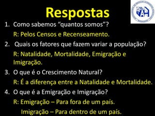 Respostas
https://www.youtube.com/watch?v=AInODW3
FR_8
1. Como sabemos “quantos somos”?
R: Pelos Censos e Recenseamento.
2. Quais os fatores que fazem variar a população?
R: Natalidade, Mortalidade, Emigração e
Imigração.
3. O que é o Crescimento Natural?
R: É a diferença entre a Natalidade e Mortalidade.
4. O que é a Emigração e Imigração?
R: Emigração – Para fora de um país.
Imigração – Para dentro de um país.
 