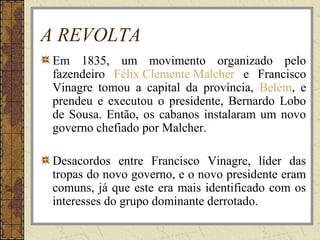 A REVOLTA
Em 1835, um movimento organizado pelo
fazendeiro Félix Clemente Malcher e Francisco
Vinagre tomou a capital da província, Belém, e
prendeu e executou o presidente, Bernardo Lobo
de Sousa. Então, os cabanos instalaram um novo
governo chefiado por Malcher.
Desacordos entre Francisco Vinagre, líder das
tropas do novo governo, e o novo presidente eram
comuns, já que este era mais identificado com os
interesses do grupo dominante derrotado.
 