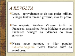 A REVOLTA
Logo, aproveitando-se de seu poder militar,
Vinagre tentou tomar o governo, mas foi preso.
Em resposta, Antônio Vinagre, irmão de
Francisco, assassinou Félix Malcher e colocou
Francisco Vinagre na liderança do novo
governo.
Nessa novo período, o líder popular
Eduardo Angelim ficava famoso entre os
revoltosos.
 