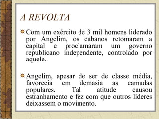 A REVOLTA
Com um exército de 3 mil homens liderado
por Angelim, os cabanos retomaram a
capital e proclamaram um governo
republicano independente, controlado por
aquele.
Angelim, apesar de ser de classe média,
favorecia em demasia as camadas
populares. Tal atitude causou
estranhamento e fez com que outros líderes
deixassem o movimento.
 