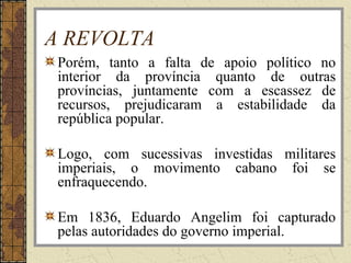 A REVOLTA
Porém, tanto a falta de apoio político no
interior da província quanto de outras
províncias, juntamente com a escassez de
recursos, prejudicaram a estabilidade da
república popular.
Logo, com sucessivas investidas militares
imperiais, o movimento cabano foi se
enfraquecendo.
Em 1836, Eduardo Angelim foi capturado
pelas autoridades do governo imperial.
 