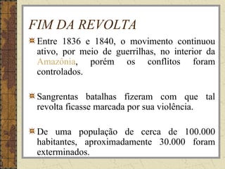 FIM DA REVOLTA
Entre 1836 e 1840, o movimento continuou
ativo, por meio de guerrilhas, no interior da
Amazônia, porém os conflitos foram
controlados.
Sangrentas batalhas fizeram com que tal
revolta ficasse marcada por sua violência.
De uma população de cerca de 100.000
habitantes, aproximadamente 30.000 foram
exterminados.
 