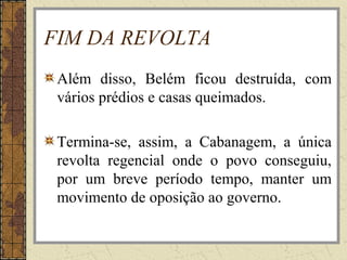 FIM DA REVOLTA
Além disso, Belém ficou destruída, com
vários prédios e casas queimados.
Termina-se, assim, a Cabanagem, a única
revolta regencial onde o povo conseguiu,
por um breve período tempo, manter um
movimento de oposição ao governo.
 