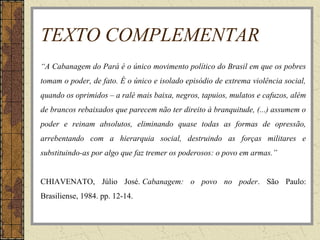 TEXTO COMPLEMENTAR
“A Cabanagem do Pará é o único movimento político do Brasil em que os pobres
tomam o poder, de fato. É o único e isolado episódio de extrema violência social,
quando os oprimidos – a ralé mais baixa, negros, tapuios, mulatos e cafuzos, além
de brancos rebaixados que parecem não ter direito à branquitude, (...) assumem o
poder e reinam absolutos, eliminando quase todas as formas de opressão,
arrebentando com a hierarquia social, destruindo as forças militares e
substituindo-as por algo que faz tremer os poderosos: o povo em armas.”
CHIAVENATO, Júlio José. Cabanagem: o povo no poder. São Paulo:
Brasiliense, 1984. pp. 12-14.
 