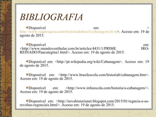 BIBLIOGRAFIA
Disponível em: <
http://www.suapesquisa.com/historiadobrasil/cabanagem.ht m>. Acesso em: 19 de
agosto de 2015.
Disponível em:
<http://www.mundovestibular.com.br/articles/4431/1/PRIME IRO-
REINADO/Paacutegina1.html>. Acesso em: 19 de agosto de 2015.
Disponível em: <http://pt.wikipedia.org/wiki/Cabanagem>. Acesso em: 19
de agosto de 2015.
Disponível em: <http://www.brasilescola.com/historiab/cabanagem.htm>.
Acesso em: 19 de agosto de 2015.
Disponível em: <http://www.infoescola.com/historia/a-cabanagem/>.
Acesso em: 19 de agosto de 2015.
Disponível em: <http://novahistorianet.blogspot.com/2015/01/regncia-e-as-
revoltas-regenciais.html>. Acesso em: 19 de agosto de 2015.
 