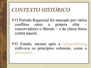 CONTEXTO HISTÓRICO
O Período Regencial foi marcado por vários
conflitos entre a própria elite –
conservadores e liberais – e da classe baixa
contra aquela.
O Estado, mesmo após a independência,
cultivava os princípios coloniais, como o
plantation.
 