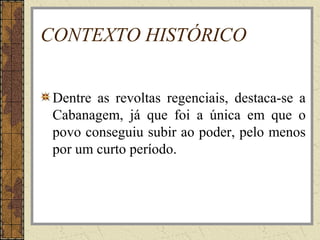 CONTEXTO HISTÓRICO
Dentre as revoltas regenciais, destaca-se a
Cabanagem, já que foi a única em que o
povo conseguiu subir ao poder, pelo menos
por um curto período.
 