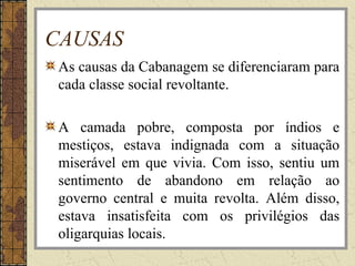 CAUSAS
As causas da Cabanagem se diferenciaram para
cada classe social revoltante.
A camada pobre, composta por índios e
mestiços, estava indignada com a situação
miserável em que vivia. Com isso, sentiu um
sentimento de abandono em relação ao
governo central e muita revolta. Além disso,
estava insatisfeita com os privilégios das
oligarquias locais.
 