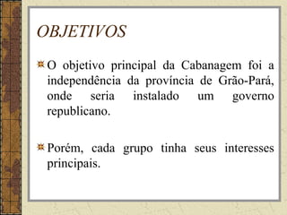 OBJETIVOS
O objetivo principal da Cabanagem foi a
independência da província de Grão-Pará,
onde seria instalado um governo
republicano.
Porém, cada grupo tinha seus interesses
principais.
 