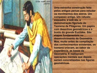 Uma estranha construção feita pelos antigos persas para estudar os movimentos dos astros. Um compasso antigo. Um vetusto esquadro, e sob ele, a demonstração figurada do  Teorema de Pitágoras. Um papiro com desenhos geométricos e o busto do grande Euclides. São etapas fundamentais no desenvolvimento da Geometria. Mas, muito antes da compilação dos conhecimentos existentes, os homens criavam, ao sabor da experiência, as bases da Geometria. E realizavam operações mentais que depois seriam concretizadas nas figuras geométricas. 