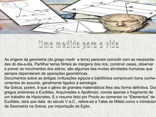 Uma medida para a vida As origens da geometria (do grego medir  a terra) parecem coincidir com as necessida- des do dia-a-dia. Partilhar terras férteis às margens dos rios, construir casas, observar e prever os movimentos dos astros, são algumas das muitas atividades humanas que sempre dependeram de operações geométricas. Documentos sobre as antigas civilizações egípcia e babilônica comprovam bons conhe- cimentos do assunto, geralmente ligados à astrologia. Na Grécia, porém, é que o gênio de grandes matemáticos lhes deu forma definitiva. Dos gregos anteriores a Euclides, Arquimedes e Apolônoio, consta apenas o fragmento de um trabalho de Hipócrates. E o resumo feito por Proclo ao comentar os “Elementos” de Euclides, obra que data  do século V a.C., refere-se a Tales de Mileto como o introdutor da Geometria na Grécia, por importação do Egito.  