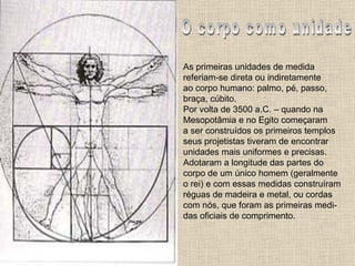 O corpo como unidade As primeiras unidades de medida  referiam-se direta ou indiretamente ao corpo humano: palmo, pé, passo, braça, cúbito. Por volta de 3500 a.C. – quando na Mesopotâmia e no Egito começaram a ser construídos os primeiros templos seus projetistas tiveram de encontrar  unidades mais uniformes e precisas. Adotaram a longitude das partes do  corpo de um único homem (geralmente o rei) e com essas medidas construíram réguas de madeira e metal, ou cordas com nós, que foram as primeiras medi- das oficiais de comprimento.  