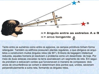 Tanto entre os sumérios como entre os egípcios, os campos primitivos tinham forma retangular. Também os edifícios possuíam plantas regulares, o que obrigava os arqui- tetos a construírem muitos ângulos retos (de 90°). Embora de bagagem intelectual reduzida, aqueles homens já resolviam o problema como um desenhista  de hoje. Por meio de duas estacas cravadas na terra assinalavam um segmento de reta. Em segui- da prendiam e esticavam cordas que funcionavam à maneira de compassos: dois arcos de circunferência se cortam e determinam dois pontos que, unidos, secionam perpendicularmente a outra reta, formando os ângulos retos.  