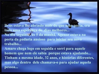 Deus estava lhe abrindo mais do que uma porta, era toda uma esperança de  dias melhores... No dia seguinte, às 5 da manhã, Agenor estava na porta da padaria ansioso  para iniciar seu novo trabalho... Amaro chega logo em seguida e sorri para aquele homem que nem ele sabia  porque estava ajudando... Tinham a mesma idade, 32 anos, e histórias diferentes, mas algo dentro  dele chamava-o para ajudar aquela pessoa... 