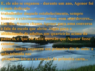 E, ele não se enganou - durante um ano, Agenor foi o mais dedicado  trabalhador daquele estabelecimento, sempre honesto e extremamente zeloso  com seus deveres... Um dia, Amaro chama Agenor para uma conversa e fala da escola que abriu  vagas para a alfabetizado de adultos um quarteirão acima da padaria, e  que ele fazia questão que Agenor fosse estudar... Agenor nunca esqueceu seu primeiro dia de aula: a mão trêmula nas   primeiras letras e a emoção da primeira carta... 
