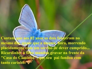 Contam que aos 82 anos os dois faleceram no mesmo dia, quase que a mesma  hora, morrendo placidamente com um sorriso de dever cumprido... Ricardinho, o filho mandou gravar na frente da "Casa do Caminho", que seu  pai fundou com tanto carinho: 