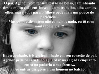 O pai, Agenor, sem ter um tostão no bolso, caminhando desde muito cedo em  busca de um trabalho, olha com os olhos marejados para o filho e pede mais um pouco de paciência...  - Mas pai, desde ontem não comemos nada, eu tô com muita fome, pai!!! Envergonhado, triste e humilhado em seu coração de pai, Agenor pede para  o filho aguardar na calçada enquanto  entra na padaria a sua frente...  Ao entrar dirige-se a um homem   no balcão: 