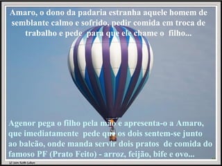 Amaro, o dono da padaria estranha aquele homem de semblante calmo e sofrido, pedir comida em troca de trabalho e pede  para que ele chame o  filho... Agenor pega o filho pela mão e apresenta-o a Amaro, que imediatamente  pede que os dois sentem-se junto ao balcão, onde manda servir dois pratos  de comida do famoso PF (Prato Feito) - arroz, feijão, bife e ovo... 