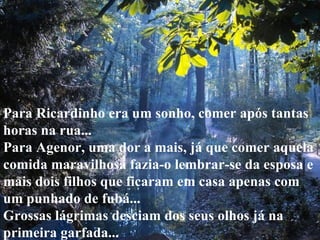 Para Ricardinho era um sonho, comer após tantas horas na rua... Para Agenor, uma dor a mais, já que comer aquela comida maravilhosa fazia-o lembrar-se da esposa e mais dois filhos que ficaram em casa apenas com um punhado de fubá... Grossas lágrimas desciam dos seus olhos já na primeira garfada... 