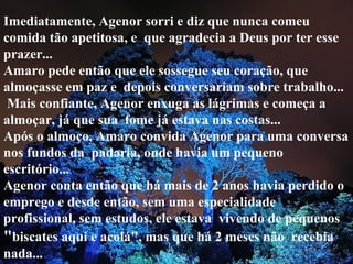 Imediatamente, Agenor sorri e diz que nunca comeu comida tão apetitosa, e  que agradecia a Deus por ter esse prazer... Amaro pede então que ele sossegue seu coração, que almoçasse em paz e  depois conversariam sobre trabalho...  Mais confiante, Agenor enxuga as lágrimas e começa a almoçar, já que sua  fome já estava nas costas... Após o almoço, Amaro convida Agenor para uma conversa nos fundos da  padaria, onde havia um pequeno escritório... Agenor conta então que há mais de 2 anos havia perdido o emprego e desde então, sem uma especialidade profissional, sem estudos, ele estava  vivendo de pequenos  " biscates aqui e acolá", mas que há 2 meses não  recebia nada... 