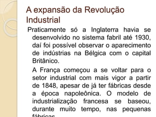 A expansão da Revolução
Industrial
Praticamente só a Inglaterra havia se
desenvolvido no sistema fabril até 1930,
daí foi possível observar o aparecimento
de indústrias na Bélgica com o capital
Britânico.
A França começou a se voltar para o
setor industrial com mais vigor a partir
de 1848, apesar de já ter fábricas desde
a época napoleônica. O modelo de
industrialização francesa se baseou,
durante muito tempo, nas pequenas
 