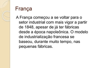 França
A França começou a se voltar para o
setor industrial com mais vigor a partir
de 1848, apesar de já ter fábricas
desde a época napoleônica. O modelo
de industrialização francesa se
baseou, durante muito tempo, nas
pequenas fábricas.
 