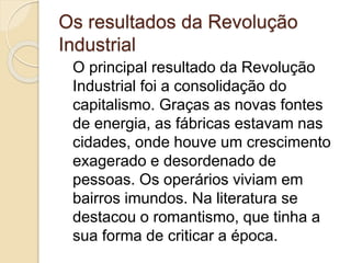 Os resultados da Revolução
Industrial
O principal resultado da Revolução
Industrial foi a consolidação do
capitalismo. Graças as novas fontes
de energia, as fábricas estavam nas
cidades, onde houve um crescimento
exagerado e desordenado de
pessoas. Os operários viviam em
bairros imundos. Na literatura se
destacou o romantismo, que tinha a
sua forma de criticar a época.
 