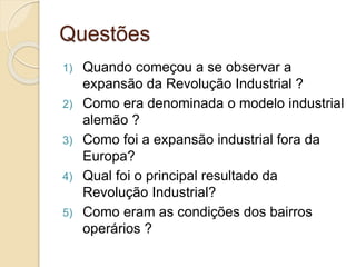 Questões
1) Quando começou a se observar a
expansão da Revolução Industrial ?
2) Como era denominada o modelo industrial
alemão ?
3) Como foi a expansão industrial fora da
Europa?
4) Qual foi o principal resultado da
Revolução Industrial?
5) Como eram as condições dos bairros
operários ?
 