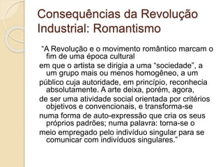 Consequências da Revolução
Industrial: Romantismo
“A Revolução e o movimento romântico marcam o
fim de uma época cultural
em que o artista se dirigia a uma “sociedade”, a
um grupo mais ou menos homogêneo, a um
público cuja autoridade, em princípio, reconhecia
absolutamente. A arte deixa, porém, agora,
de ser uma atividade social orientada por critérios
objetivos e convencionais, e transforma-se
numa forma de auto-expressão que cria os seus
próprios padrões; numa palavra: torna-se o
meio empregado pelo indivíduo singular para se
comunicar com indivíduos singulares.”
 