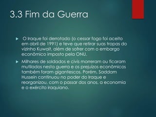 3.3 Fim da Guerra
 O Iraque foi derrotado (o cessar fogo foi aceito
em abril de 1991) e teve que retirar suas tropas do
vizinho Kuwait, além de sofrer com o embargo
econômico imposto pela ONU.
 Milhares de soldados e civis morreram ou ficaram
mutilados nesta guerra e os prejuízos econômicos
também foram gigantescos. Porém, Saddam
Hussein continuou no poder do Iraque e
reorganizou, com o passar dos anos, a economia
e o exército iraquiano.
 